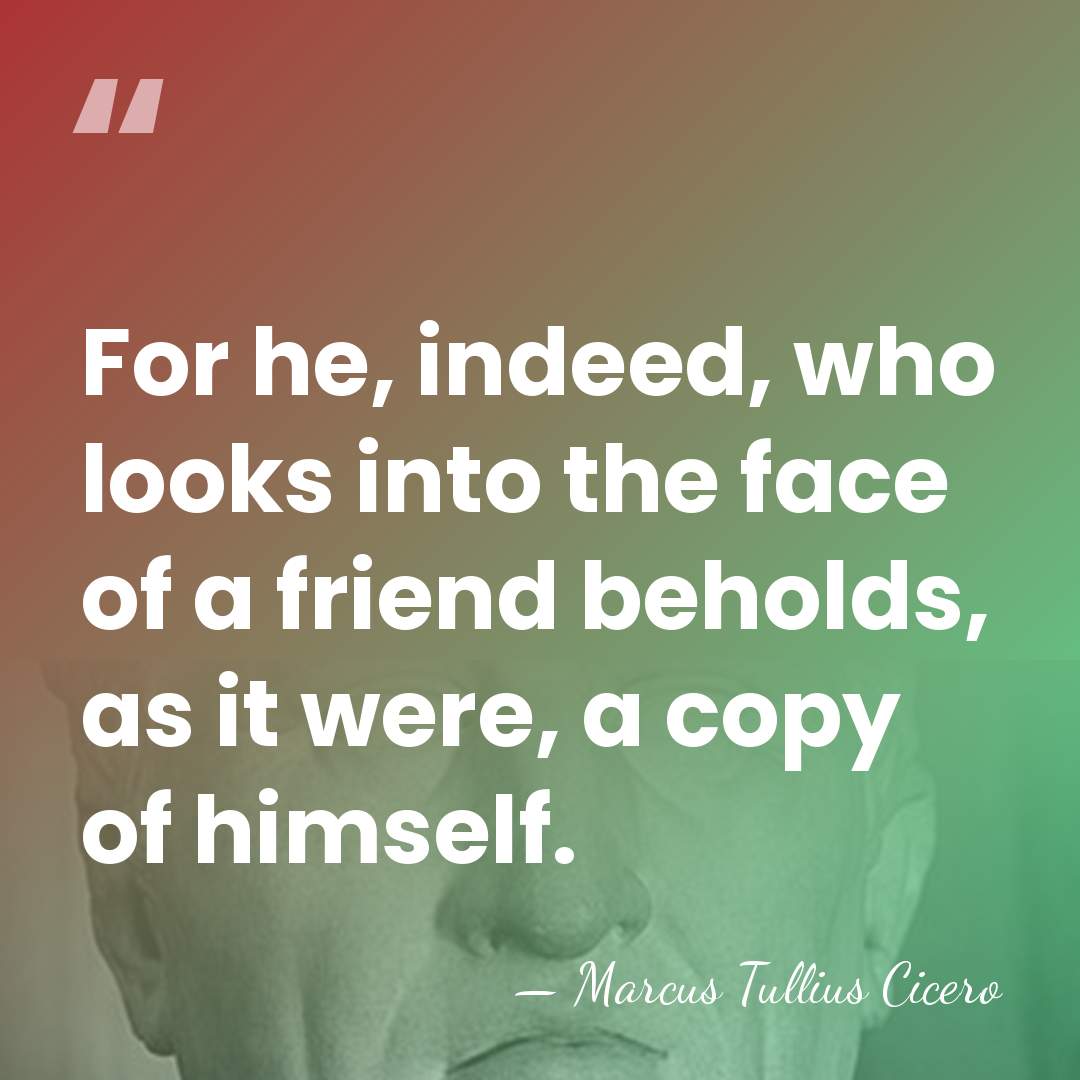 For he, indeed, who looks into the face of a friend beholds,&hellip; - Marcus Tullius Cicero