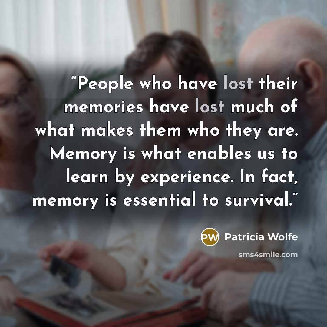 “People who have lost their memories have lost much of what makes them who they are. Memory is what enables us to learn by experience. In fact, memory is essential to survival.” quote by Patricia Wolfe