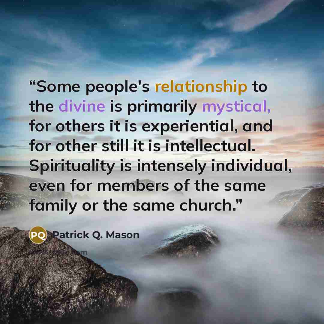 “Some people's relationship to the divine is primarily mystical, for others it is experiential, and for other still it is intellectual. Spirituality is intensely individual, even for members of the same family or the same church.” quote by Patrick Q. Mason