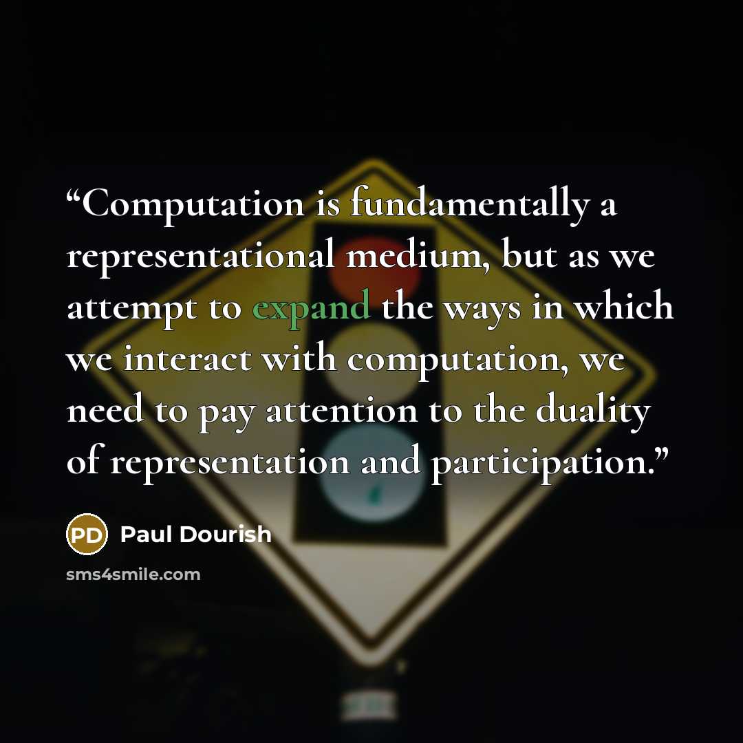 “Computation is fundamentally a representational medium, but as we attempt to expand the ways in which we interact with computation, we need to pay attention to the duality of representation and participation.” quote by Paul Dourish