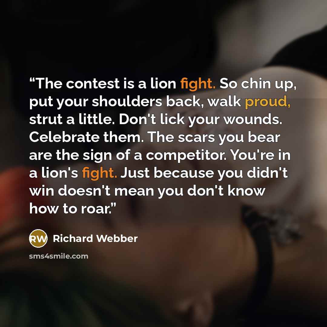 “The contest is a lion fight. So chin up, put your shoulders back, walk proud, strut a little. Don't lick your wounds. Celebrate them. The scars you bear are the sign of a competitor. You're in a lion's fight. Just because you didn't win doesn't mean you don't know how to roar.” quote by Richard Webber