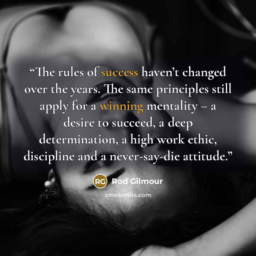 “The rules of success haven’t changed over the years. The same principles still apply for a winning mentality – a desire to succeed, a deep determination, a high work ethic, discipline and a never-say-die attitude.” quote by Rod Gilmour