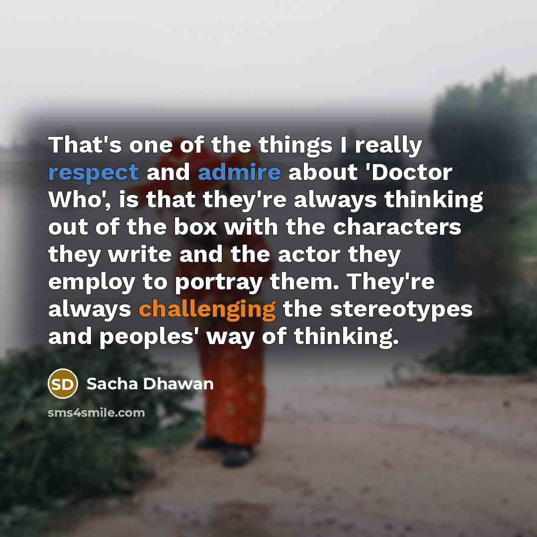 “That's one of the things I really respect and admire about 'Doctor Who', is that they're always thinking out of the box with the characters they write and the actor they employ to portray them. They're always challenging the stereotypes and peoples' way of thinking.” quote by Sacha Dhawan