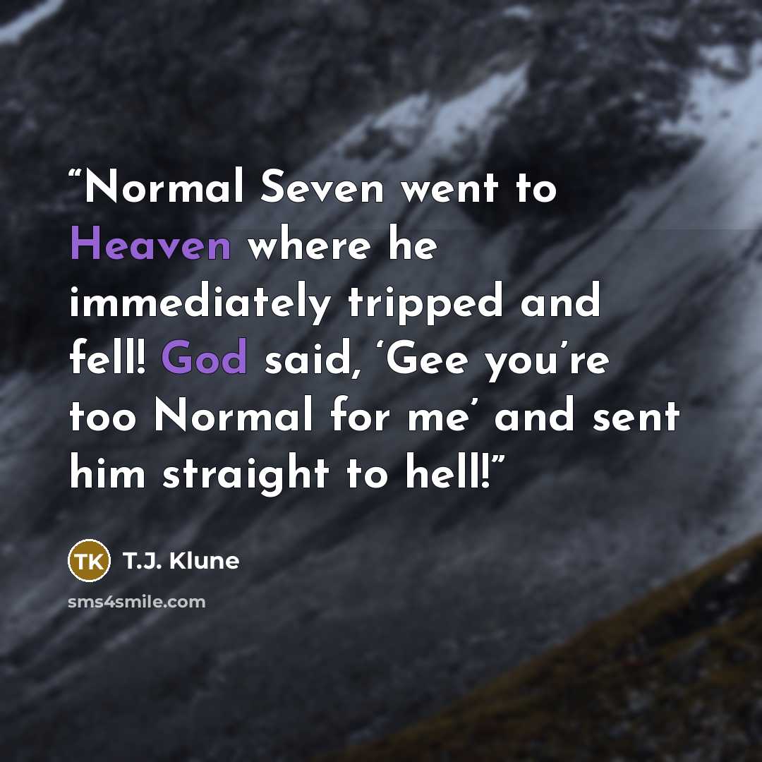 “Normal Seven went to Heaven where he immediately tripped and fell! God said, ‘Gee you’re too Normal for me’ and sent him straight to hell!” quote by T.J. Klune