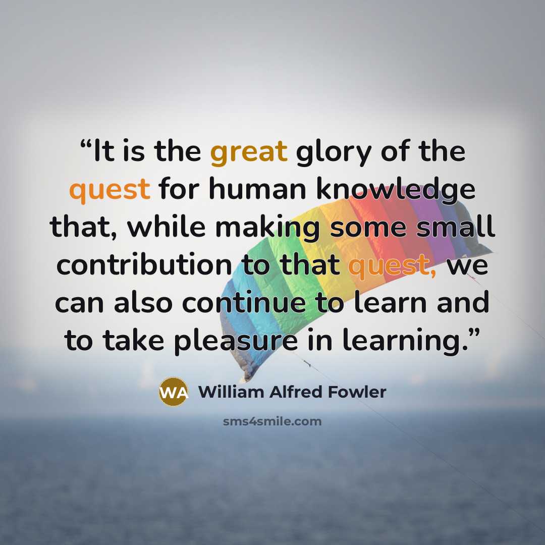 “It is the great glory of the quest for human knowledge that, while making some small contribution to that quest, we can also continue to learn and to take pleasure in learning.” quote by William Alfred Fowler