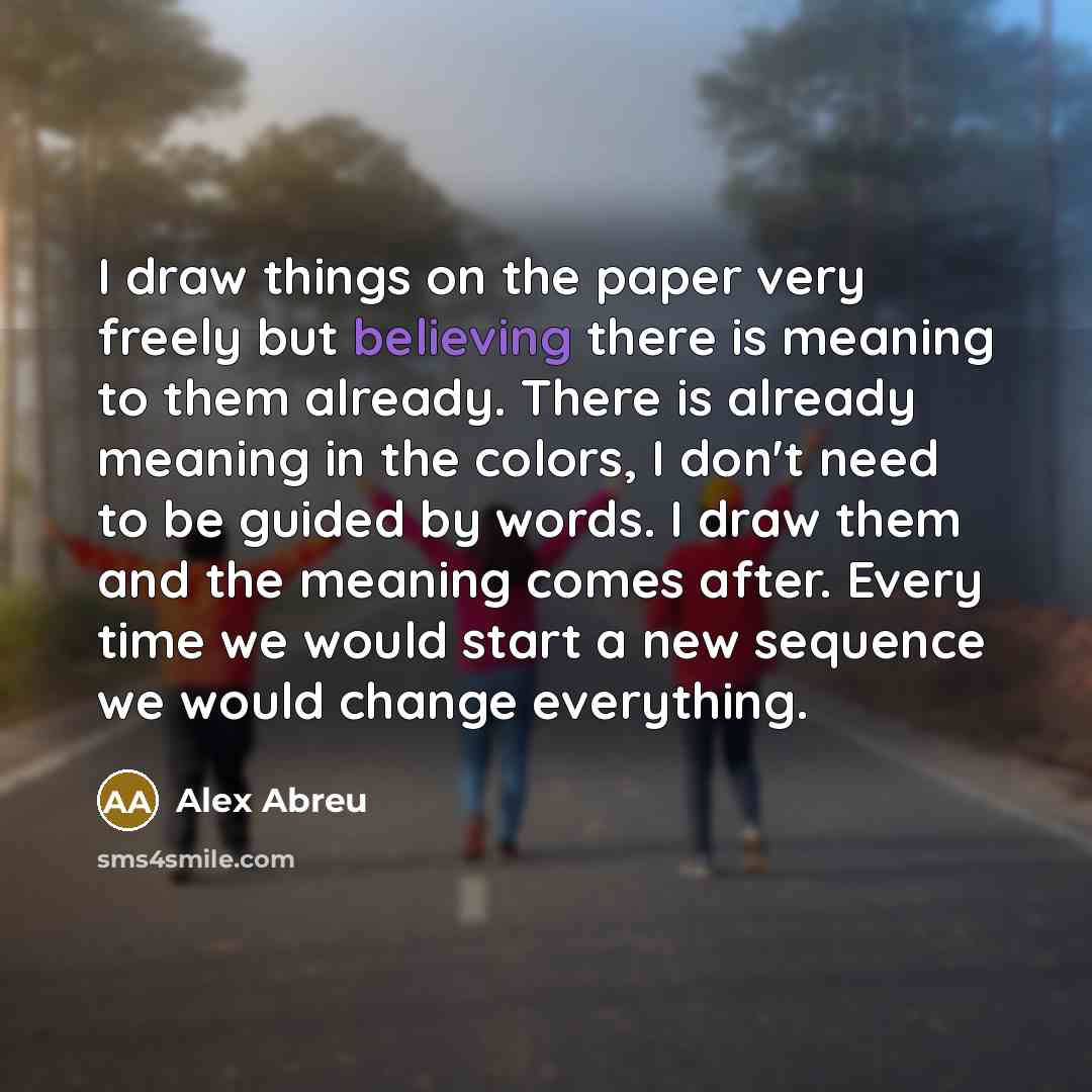 “I draw things on the paper very freely but believing there is meaning to them already. There is already meaning in the colors, I don't need to be guided by words. I draw them and the meaning comes after. Every time we would start a new sequence we would change everything.” quote by Alex Abreu