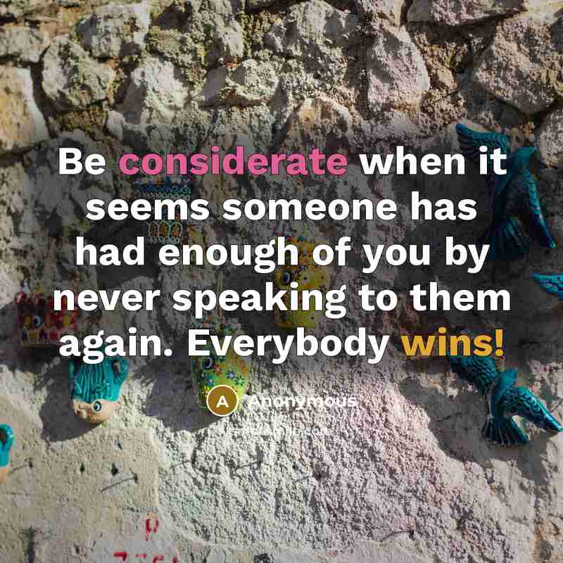 “Be considerate when it seems someone has had enough of you by never speaking to them again. Everybody wins!” quote by Anonymous