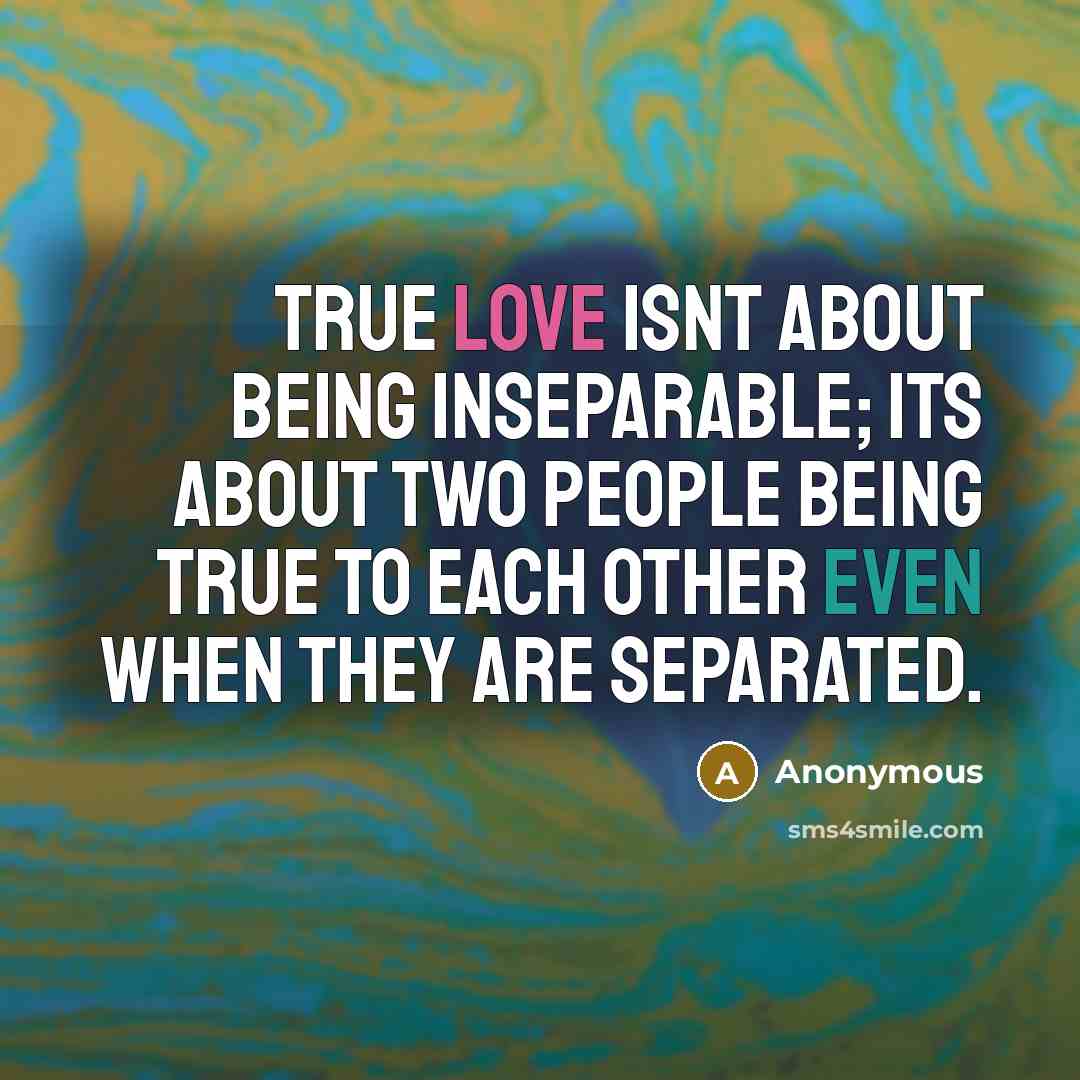 “True love isnt about being inseparable; its about two people being true to each other even when they are separated.” quote by Anonymous