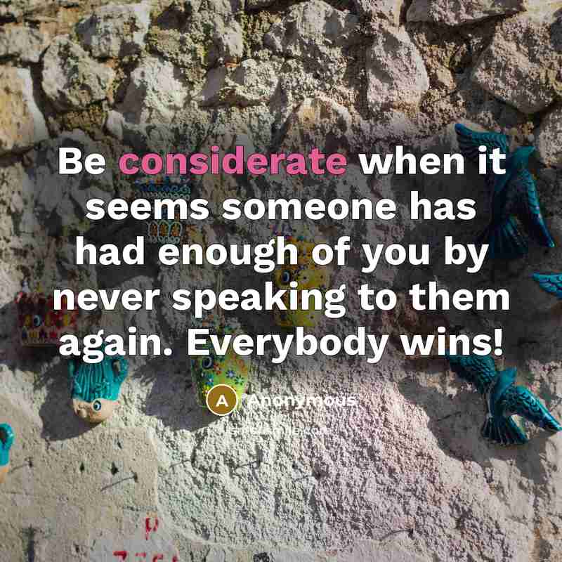 “Be considerate when it seems someone has had enough of you by never speaking to them again. Everybody wins!” quote by Anonymous
