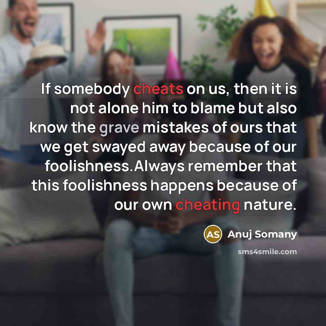 “If somebody cheats on us, then it is not alone him to blame but also know the grave mistakes of ours that we get swayed away because of our foolishness.Always remember that this foolishness happens because of our own cheating nature.” quote by Anuj Somany