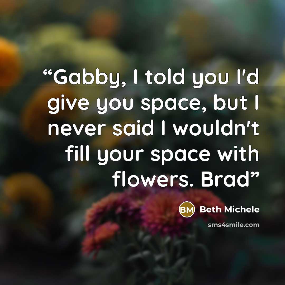 “Gabby, I told you I'd give you space, but I never said I wouldn't fill your space with flowers. Brad” quote by Beth Michele