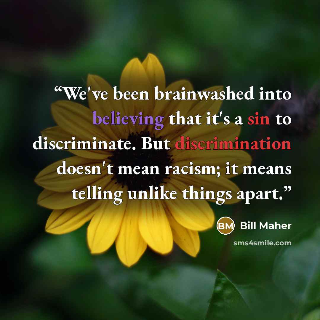 “We've been brainwashed into believing that it's a sin to discriminate. But discrimination doesn't mean racism; it means telling unlike things apart.” quote by Bill Maher