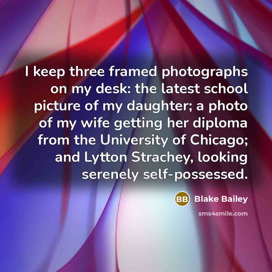 “I keep three framed photographs on my desk: the latest…” quote by Blake Bailey