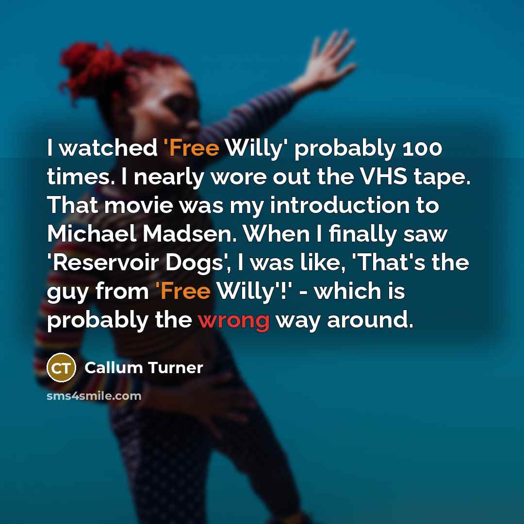 “I watched 'Free Willy' probably 100 times. I nearly wore out the VHS tape. That movie was my introduction to Michael Madsen. When I finally saw 'Reservoir Dogs', I was like, 'That's the guy from 'Free Willy'!' - which is probably the wrong way around.” quote by Callum Turner