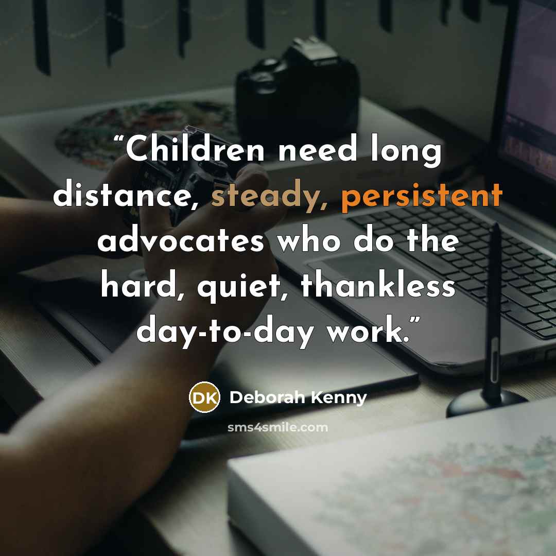 “Children need long distance, steady, persistent advocates who do the hard, quiet, thankless day-to-day work.” quote by Deborah Kenny