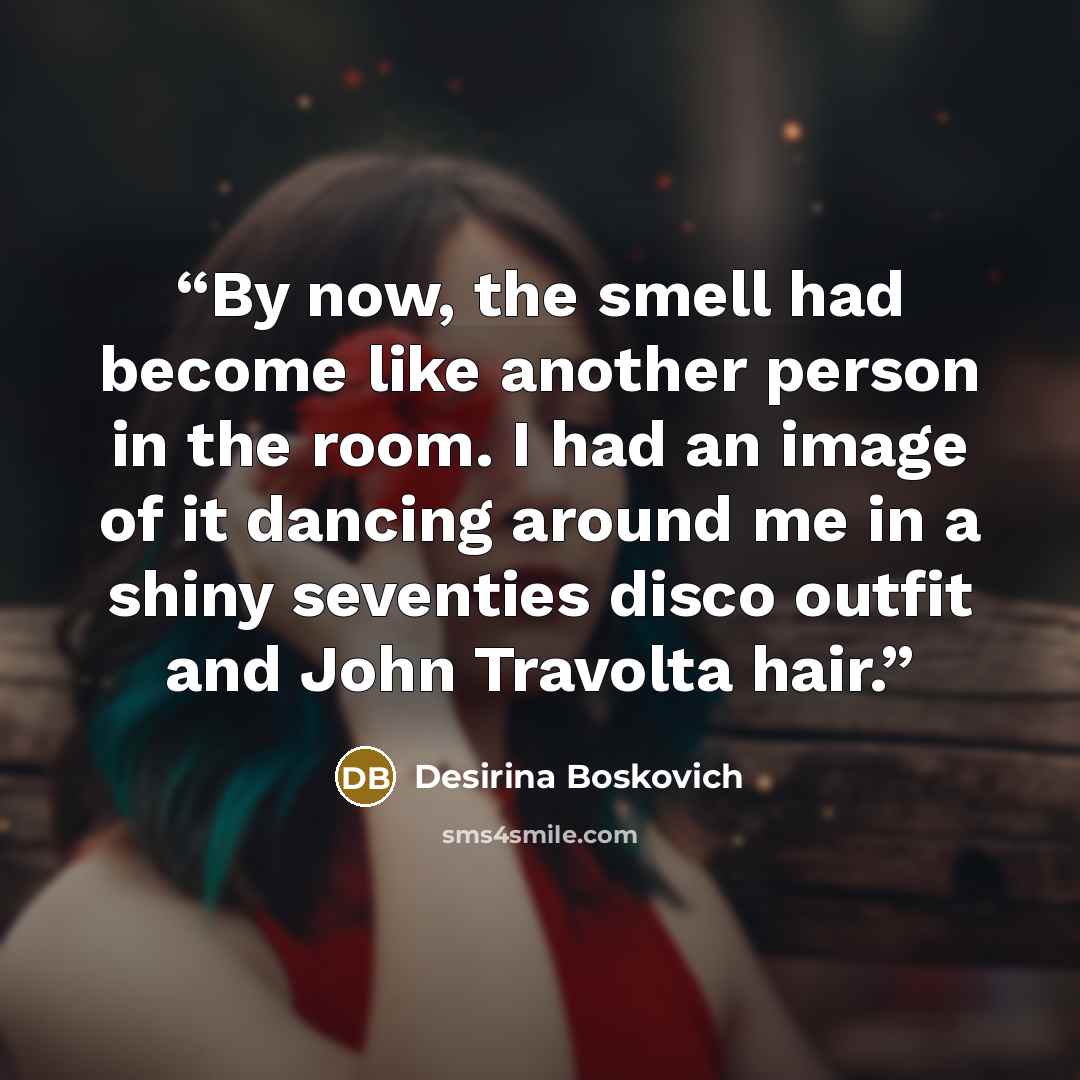 “By now, the smell had become like another person in the room. I had an image of it dancing around me in a shiny seventies disco outfit and John Travolta hair.” quote by Desirina Boskovich
