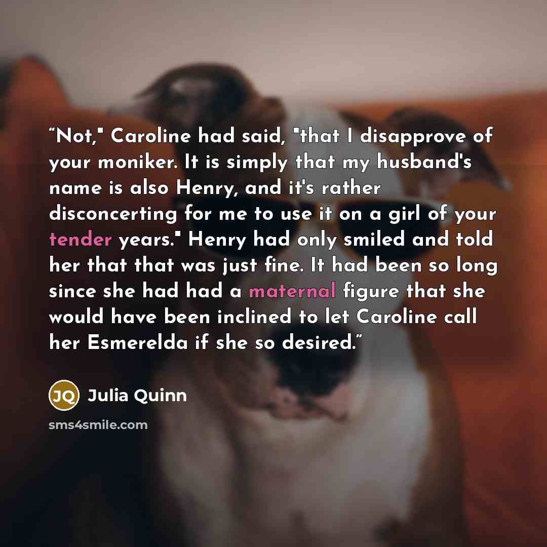“Not," Caroline had said, "that I disapprove of your moniker. It is simply that my husband's name is also Henry, and it's rather disconcerting for me to use it on a girl of your tender years." Henry had only smiled and told her that that was just fine. It had been so long since she had had a…” quote by Julia Quinn
