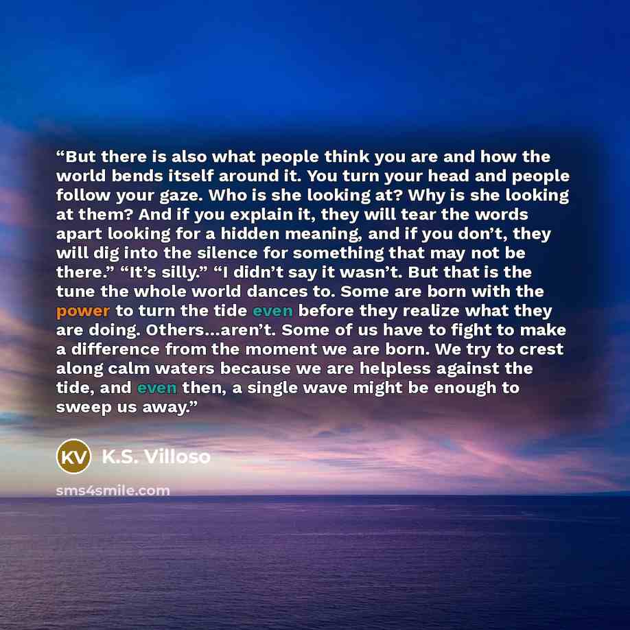 “But there is also what people think you are and how the world bends itself around it. You turn your head and people follow your gaze. Who is she looking at? Why is she looking at them? And if you explain it, they will tear the words apart looking for a hidden meaning, and if you don’t, they will…” quote by k.s. villoso