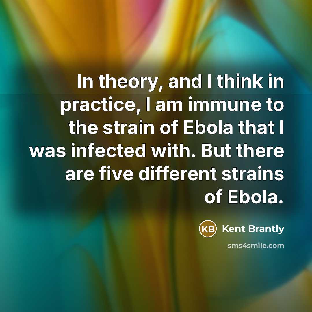 “In theory, and I think in practice, I am immune to the strain of Ebola that I was infected with. But there are five different strains of Ebola.” quote by Kent Brantly