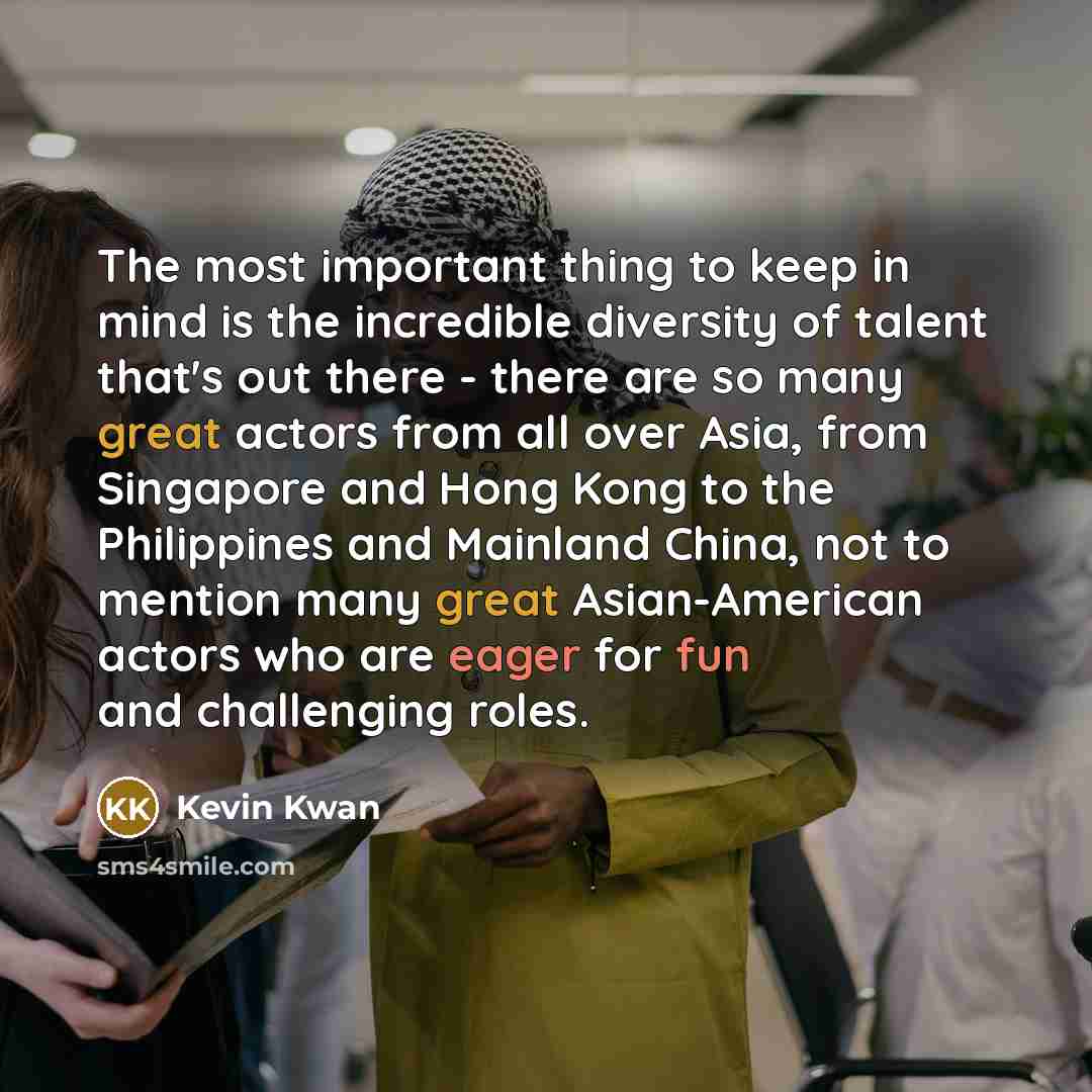 “The most important thing to keep in mind is the incredible diversity of talent that's out there - there are so many great actors from all over Asia, from Singapore and Hong Kong to the Philippines and Mainland China, not to mention many great Asian-American actors who are eager for fun and…” quote by Kevin Kwan
