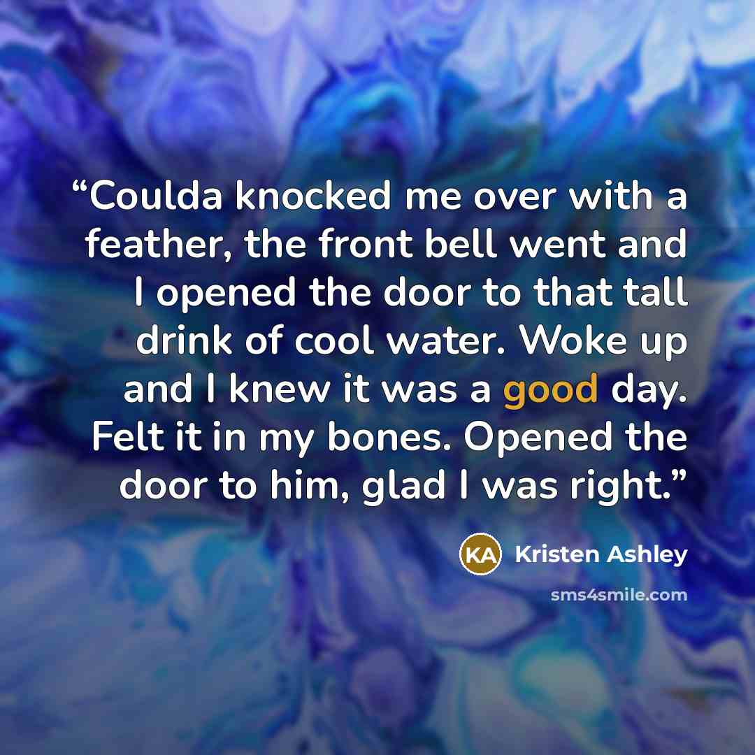 “Coulda knocked me over with a feather, the front bell went and I opened the door to that tall drink of cool water. Woke up and I knew it was a good day. Felt it in my bones. Opened the door to him, glad I was right.” quote by Kristen Ashley