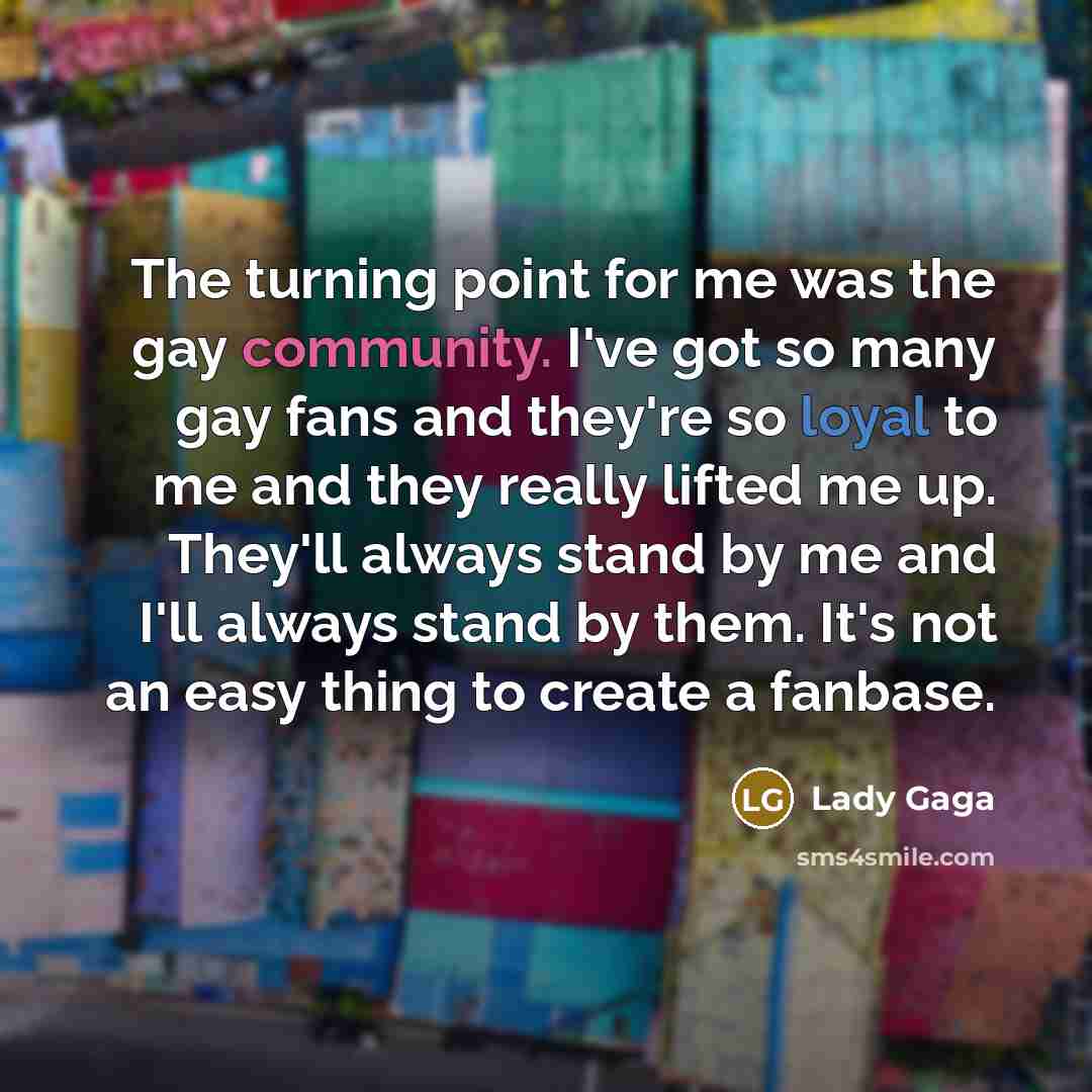 “The turning point for me was the gay community. I've got so many gay fans and they're so loyal to me and they really lifted me up. They'll always stand by me and I'll always stand by them. It's not an easy thing to create a fanbase.” quote by Lady Gaga