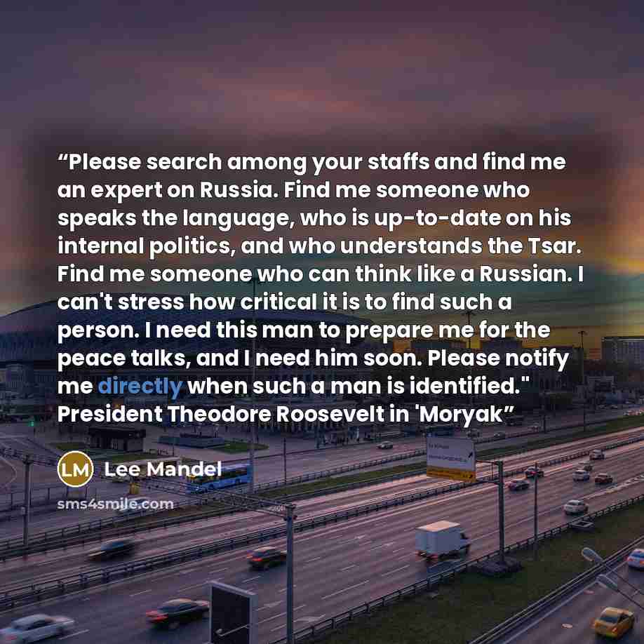 “Please search among your staffs and find me an expert on Russia. Find me someone who speaks the language, who is up-to-date on his internal politics, and who understands the Tsar. Find me someone who can think like a Russian. I can't stress how critical it is to find such a person. I need this man…” quote by Lee Mandel