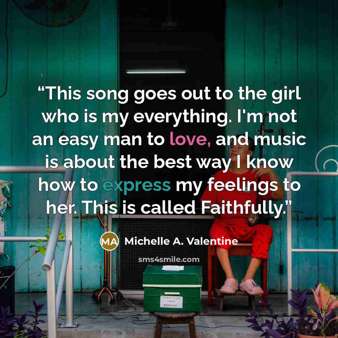 “This song goes out to the girl who is my everything. I'm not an easy man to love, and music is about the best way I know how to express my feelings to her. This is called Faithfully.” quote by Michelle A. Valentine