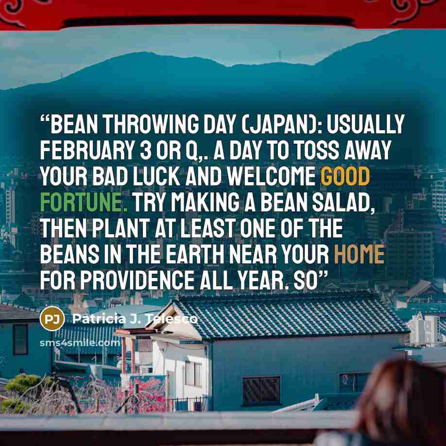 “Bean Throwing Day (Japan): Usually February 3 or q,. A day to toss away your bad luck and welcome good fortune. Try making a bean salad, then plant at least one of the beans in the earth near your home for providence all year. So” quote by Patricia J. Telesco