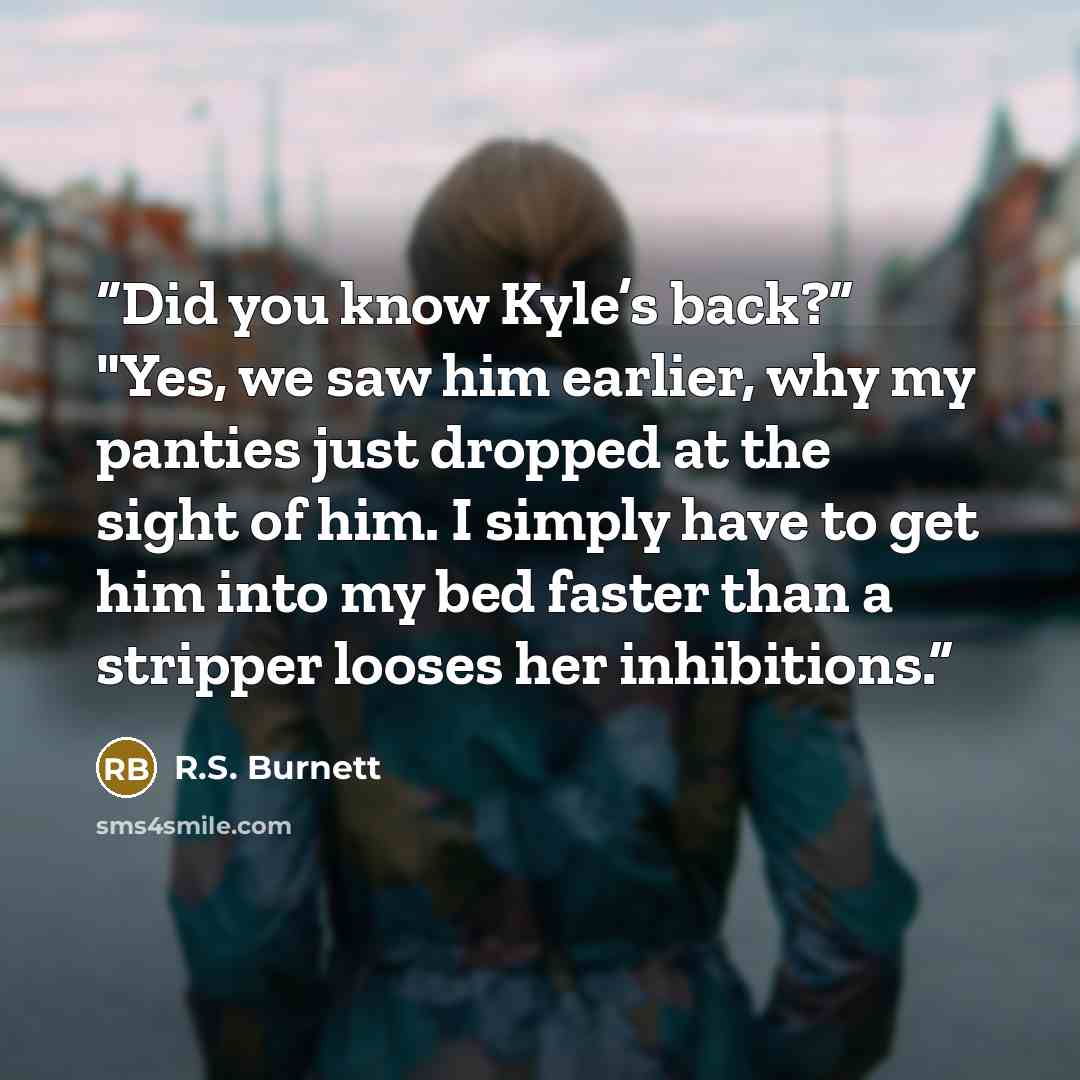 “Did you know Kyle’s back?” "Yes, we saw him earlier, why my panties just dropped at the sight of him. I simply have to get him into my bed faster than a stripper looses her inhibitions.” quote by R.S. Burnett