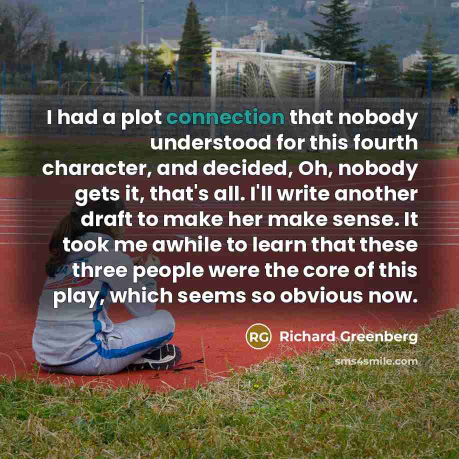 “I had a plot connection that nobody understood for this fourth character, and decided, Oh, nobody gets it, that's all. I'll write another draft to make her make sense. It took me awhile to learn that these three people were the core of this play, which seems so obvious now.” quote by Richard Greenberg