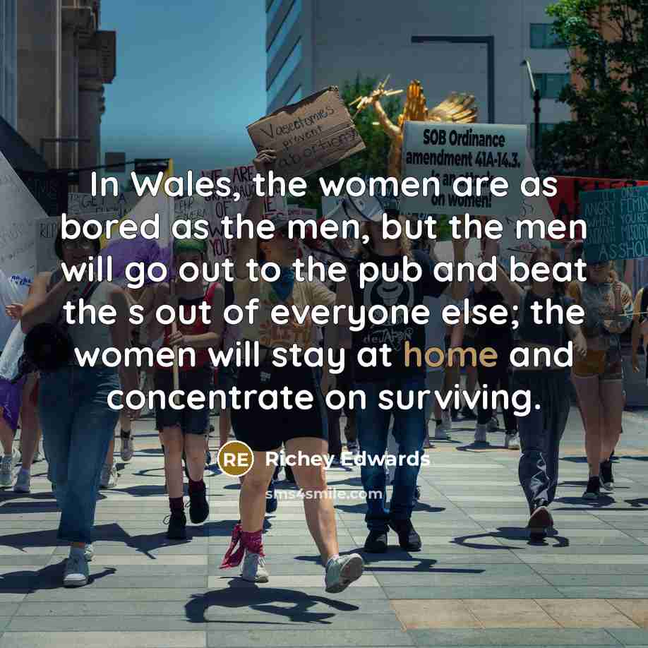 “In Wales, the women are as bored as the men, but the men will go out to the pub and beat the s out of everyone else; the women will stay at home and concentrate on surviving.” quote by Richey Edwards