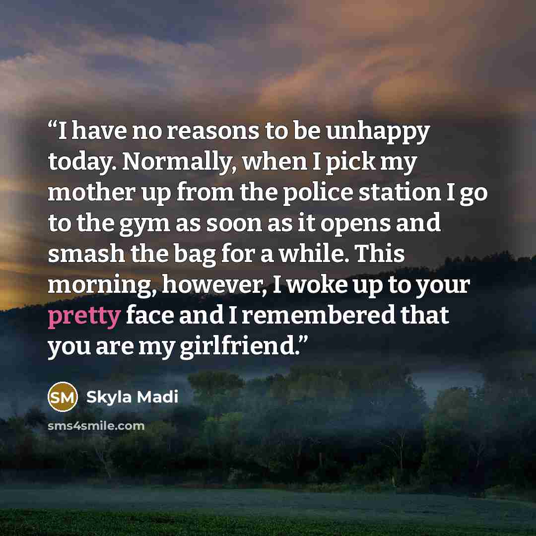 “I have no reasons to be unhappy today. Normally, when I pick my mother up from the police station I go to the gym as soon as it opens and smash the bag for a while. This morning, however, I woke up to your pretty face and I remembered that you are my girlfriend.” quote by Skyla Madi