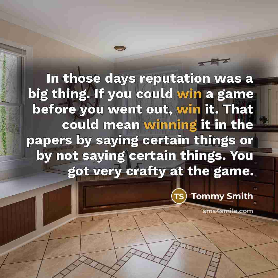 “In those days reputation was a big thing. If you could win a game before you went out, win it. That could mean winning it in the papers by saying certain things or by not saying certain things. You got very crafty at the game.” quote by Tommy Smith