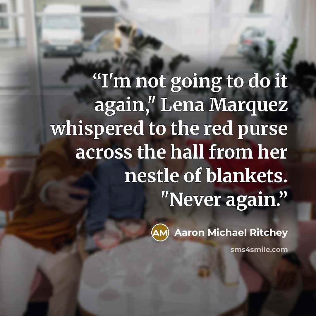 “I'm not going to do it again," Lena Marquez whispered to the red purse across the hall from her nestle of blankets. "Never again.” quote by Aaron Michael Ritchey
