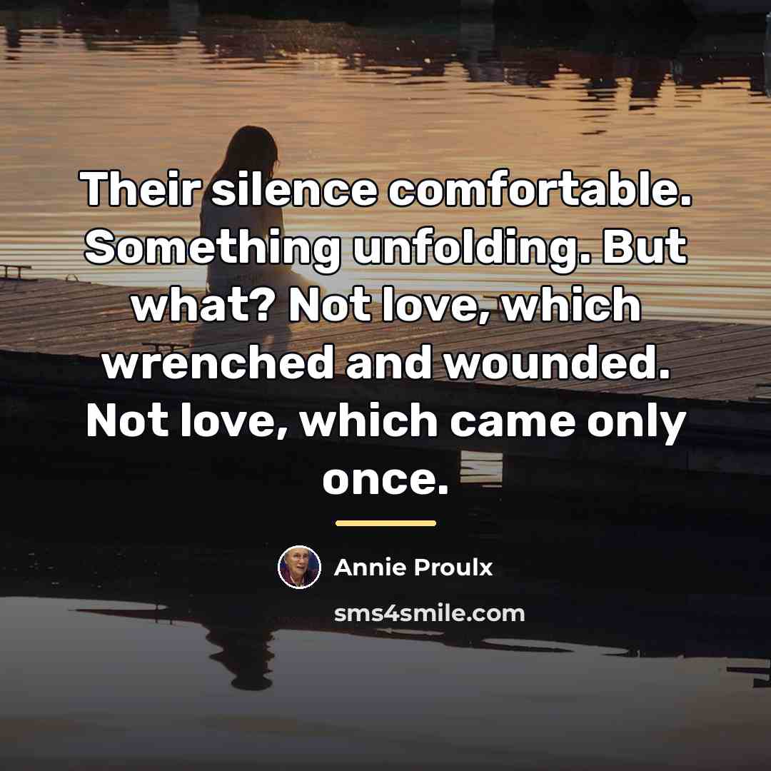 “Their silence comfortable. Something unfolding. But what? Not love, which…” quote by Annie Proulx