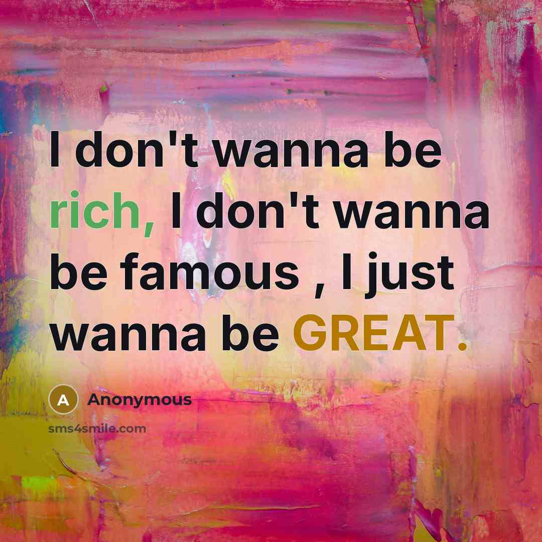 “I don't wanna be rich, I don't wanna be famous , I just wanna be GREAT.” quote by Anonymous