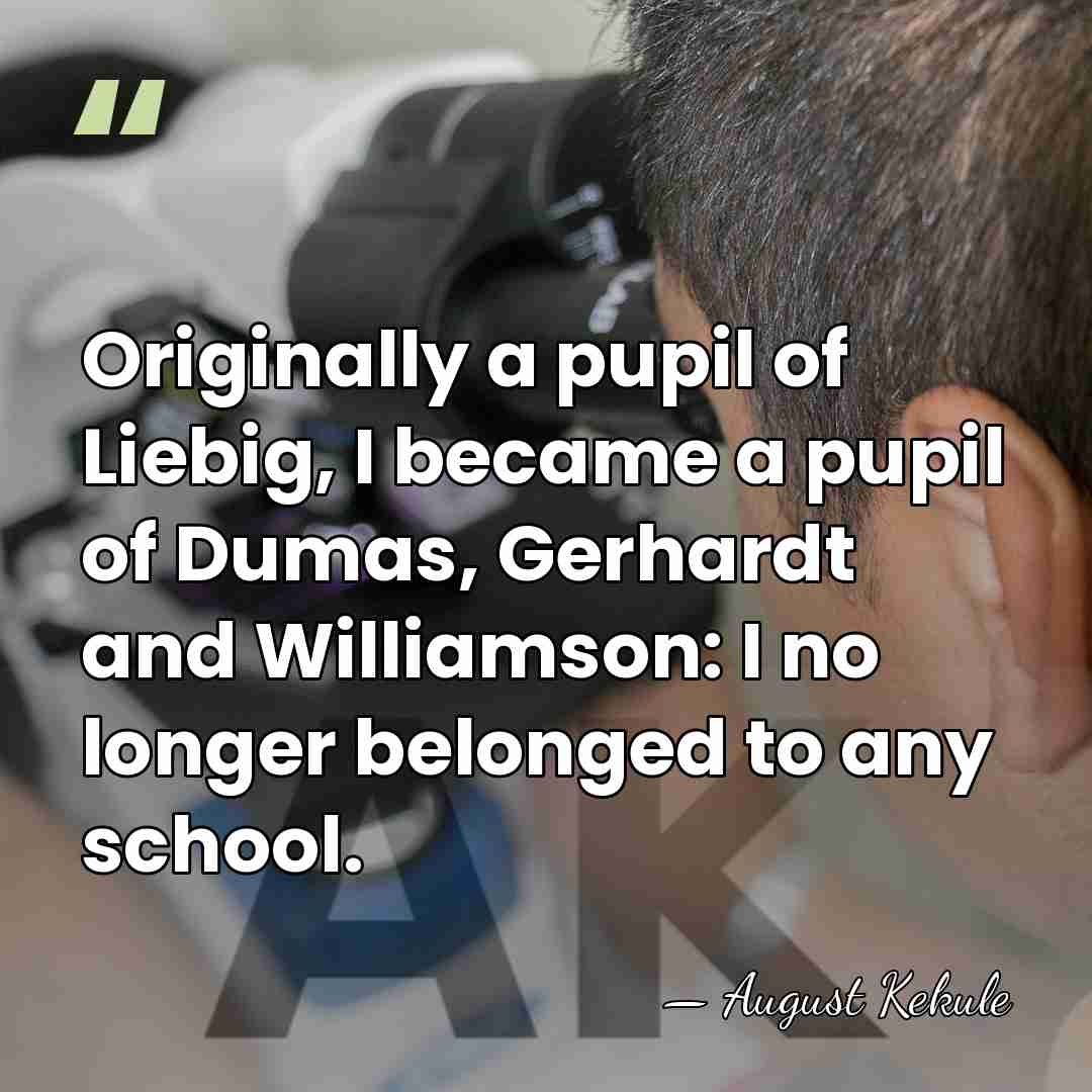 Originally a pupil of Liebig, I became a pupil of Dumas, Gerhardt&hellip; - August Kekule