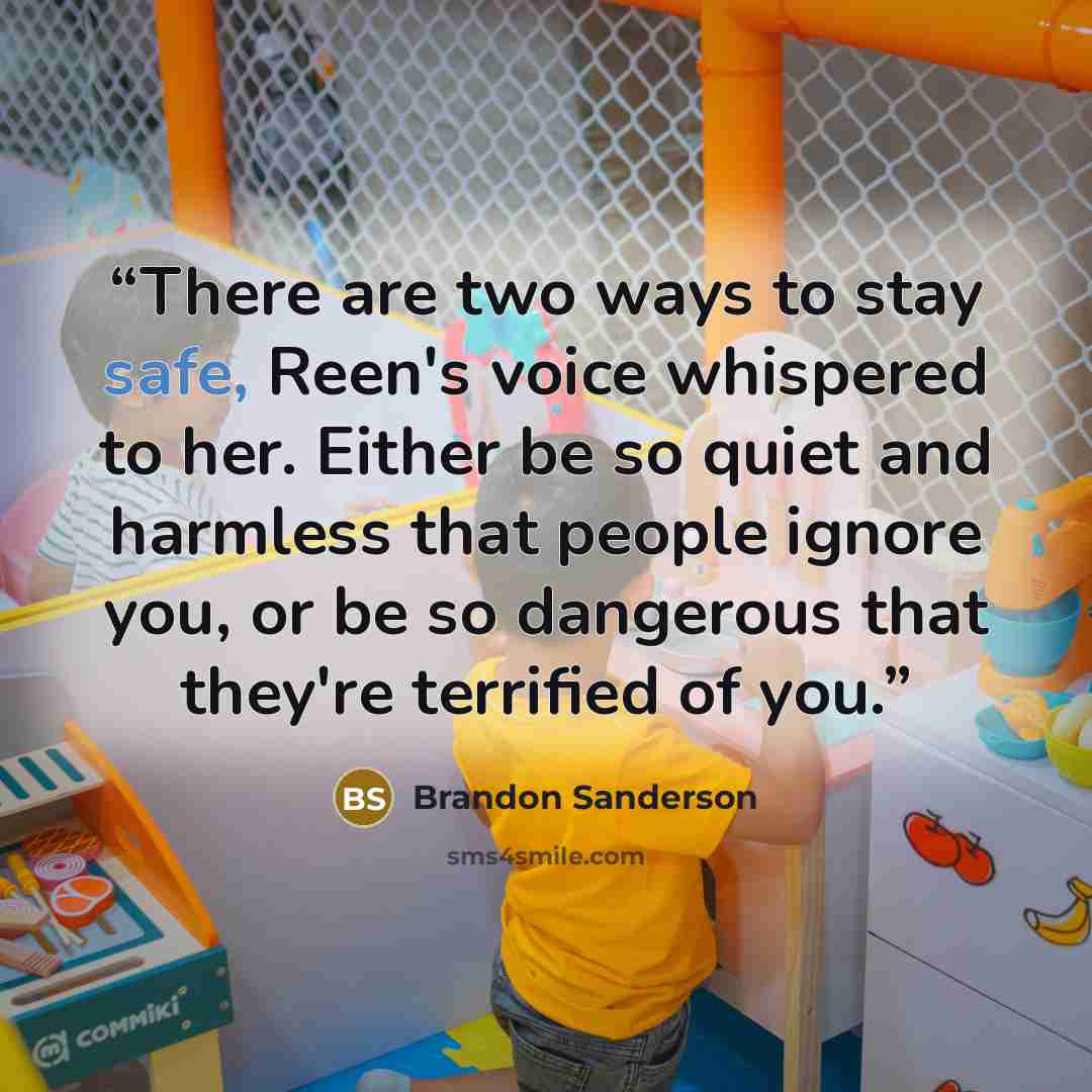 “There are two ways to stay safe, Reen's voice whispered to her. Either be so quiet and harmless that people ignore you, or be so dangerous that they're terrified of you.” quote by Brandon Sanderson