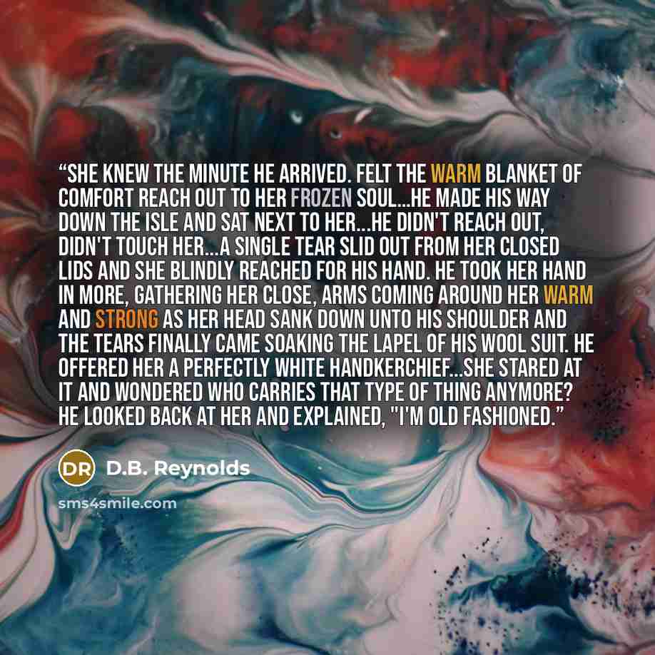 “She knew the minute HE arrived. Felt the warm blanket of comfort reach out to her frozen soul…He made his way down the isle and sat next to her...he didn't reach out, didn't touch her...a single tear slid out from her closed lids and she blindly reached for his hand. He took her hand in more…” quote by D.B. Reynolds