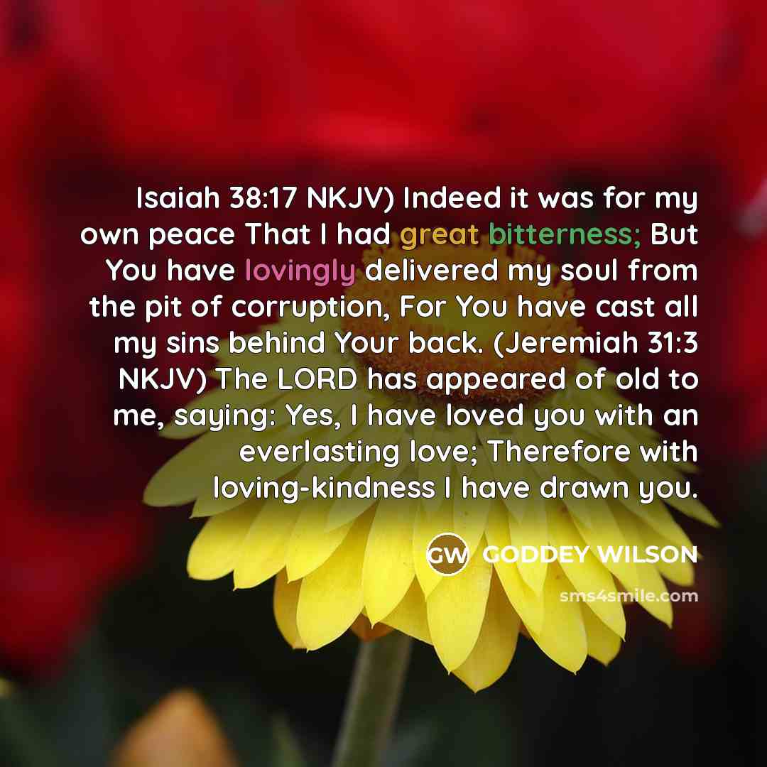“Isaiah 38:17 NKJV) Indeed it was for my own peace That I had great bitterness; But You have lovingly delivered my soul from the pit of corruption, For You have cast all my sins behind Your back. (Jeremiah 31:3 NKJV) The LORD has appeared of old to me, saying: Yes, I have loved you with an…” quote by GODDEY WILSON