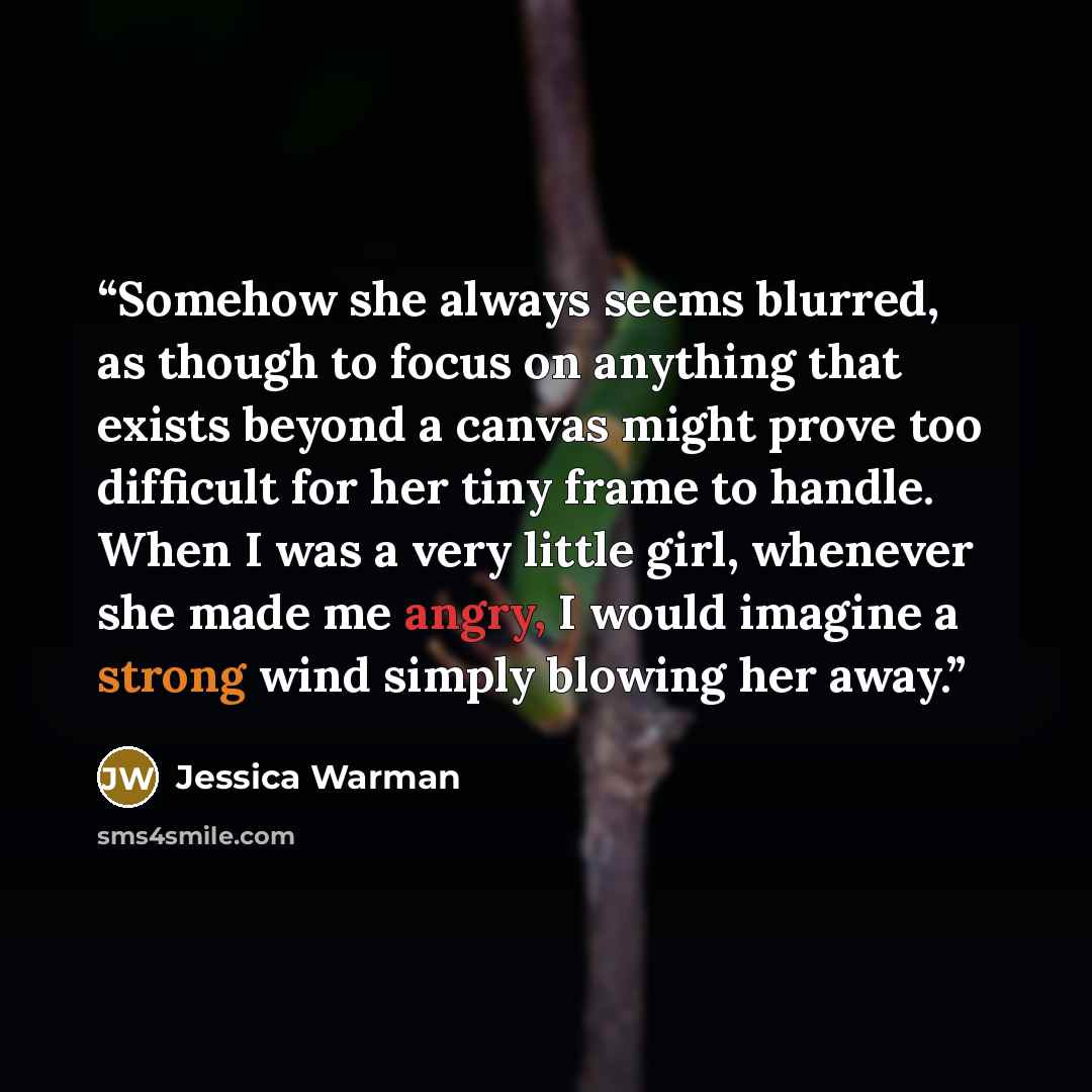 “Somehow she always seems blurred, as though to focus on anything that exists beyond a canvas might prove too difficult for her tiny frame to handle. When I was a very little girl, whenever she made me angry, I would imagine a strong wind simply blowing her away.” quote by Jessica Warman