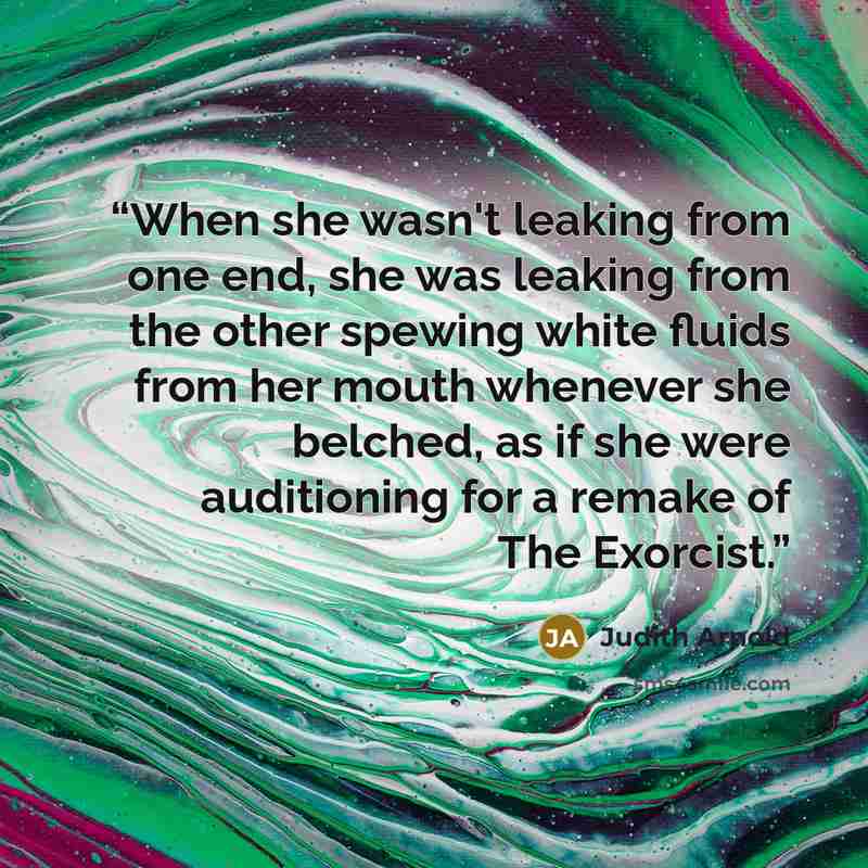 “When she wasn't leaking from one end, she was leaking from the other spewing white fluids from her mouth whenever she belched, as if she were auditioning for a remake of The Exorcist.” quote by Judith Arnold