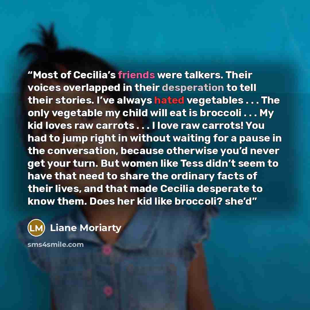 “Most of Cecilia’s friends were talkers. Their voices overlapped in their desperation to tell their stories. I’ve always hated vegetables . . . The only vegetable my child will eat is broccoli . . . My kid loves raw carrots . . . I love raw carrots! You had to jump right in without waiting for a…” quote by Liane Moriarty
