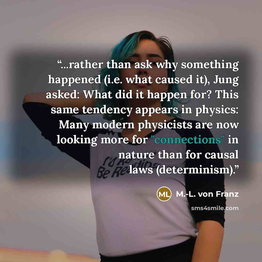 “...rather than ask why something happened (i.e. what caused it), Jung asked: What did it happen for? This same tendency appears in physics: Many modern physicists are now looking more for "connections" in nature than for causal laws (determinism).” quote by M.-L. von Franz