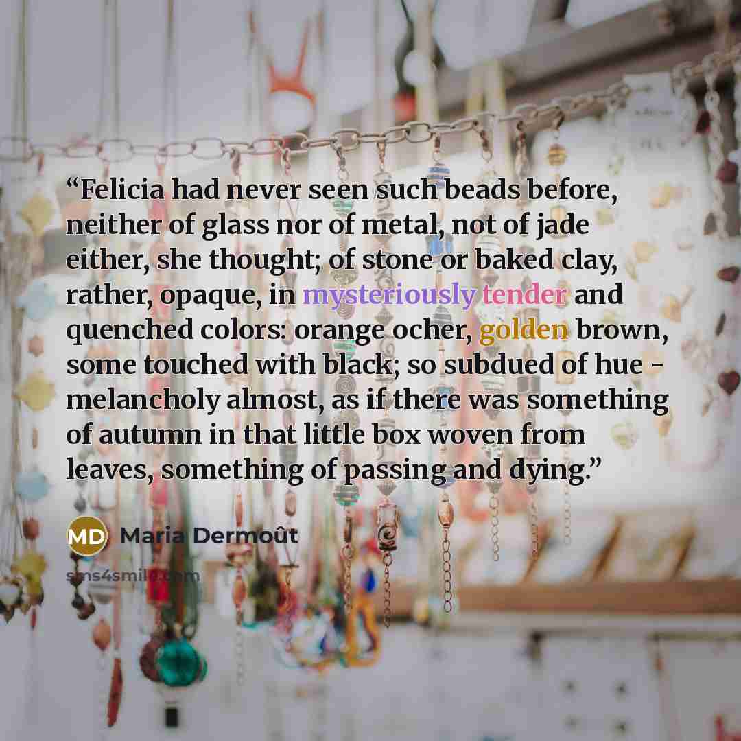 “Felicia had never seen such beads before, neither of glass nor of metal, not of jade either, she thought; of stone or baked clay, rather, opaque, in mysteriously tender and quenched colors: orange ocher, golden brown, some touched with black; so subdued of hue - melancholy almost, as if there was…” quote by Maria Dermoût