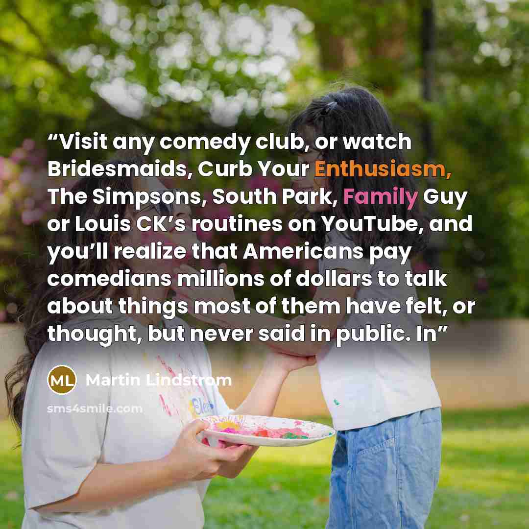 “Visit any comedy club, or watch Bridesmaids, Curb Your Enthusiasm, The Simpsons, South Park, Family Guy or Louis CK’s routines on YouTube, and you’ll realize that Americans pay comedians millions of dollars to talk about things most of them have felt, or thought, but never said in public. In” quote by Martin Lindstrom