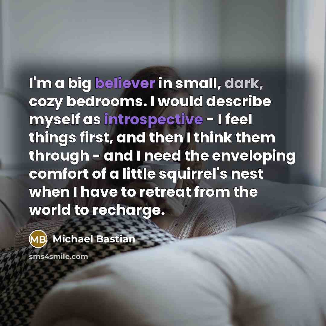 “I'm a big believer in small, dark, cozy bedrooms. I would describe myself as introspective - I feel things first, and then I think them through - and I need the enveloping comfort of a little squirrel's nest when I have to retreat from the world to recharge.” quote by Michael Bastian