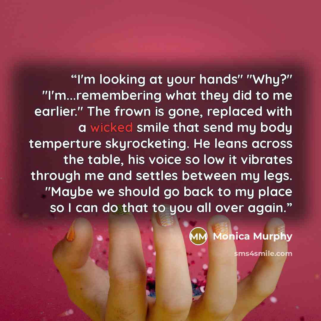“I'm looking at your hands" "Why?" "I'm...remembering what they did to me earlier." The frown is gone, replaced with a wicked smile that send my body temperture skyrocketing. He leans across the table, his voice so low it vibrates through me and settles between my legs. "Maybe we should go back to…” quote by Monica Murphy