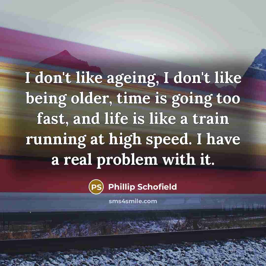“I don't like ageing, I don't like being older, time is going too fast, and life is like a train running at high speed. I have a real problem with it.” quote by Phillip Schofield